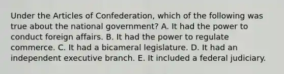 Under the Articles of Confederation, which of the following was true about the national government? A. It had the power to conduct foreign affairs. B. It had the power to regulate commerce. C. It had a bicameral legislature. D. It had an independent executive branch. E. It included a federal judiciary.