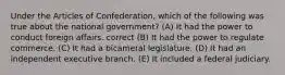 Under the Articles of Confederation, which of the following was true about the national government? (A) It had the power to conduct foreign affairs. correct (B) It had the power to regulate commerce. (C) It had a bicameral legislature. (D) It had an independent executive branch. (E) It included a federal judiciary.