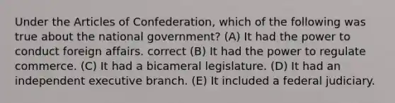 Under the Articles of Confederation, which of the following was true about the national government? (A) It had the power to conduct foreign affairs. correct (B) It had the power to regulate commerce. (C) It had a bicameral legislature. (D) It had an independent executive branch. (E) It included a federal judiciary.