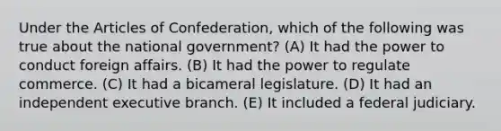 Under the Articles of Confederation, which of the following was true about the national government? (A) It had the power to conduct foreign affairs. (B) It had the power to regulate commerce. (C) It had a bicameral legislature. (D) It had an independent executive branch. (E) It included a federal judiciary.