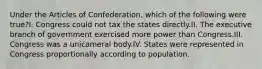 Under the Articles of Confederation, which of the following were true?I. Congress could not tax the states directly.II. The executive branch of government exercised more power than Congress.III. Congress was a unicameral body.IV. States were represented in Congress proportionally according to population.