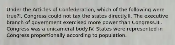 Under the Articles of Confederation, which of the following were true?I. Congress could not tax the states directly.II. The executive branch of government exercised more power than Congress.III. Congress was a unicameral body.IV. States were represented in Congress proportionally according to population.