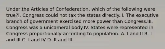 Under the Articles of Confederation, which of the following were true?I. Congress could not tax the states directly.II. The executive branch of government exercised more power than Congress.III. Congress was a unicameral body.IV. States were represented in Congress proportionally according to population. A. I and II B. I and III C. I and IV D. II and III