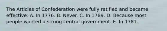 The Articles of Confederation were fully ratified and became effective: A. In 1776. B. Never. C. In 1789. D. Because most people wanted a strong central government. E. In 1781.