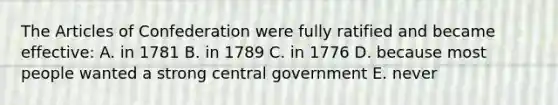 The Articles of Confederation were fully ratified and became effective: A. in 1781 B. in 1789 C. in 1776 D. because most people wanted a strong central government E. never