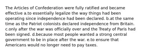 <a href='https://www.questionai.com/knowledge/k5NDraRCFC-the-articles-of-confederation' class='anchor-knowledge'>the articles of confederation</a> were fully ratified and became effective a.to essentially legalize the way things had been operating since independence had been declared. b.at the same time as the Patriot colonists declared independence from Britain. c.only after the war was officially over and the Treaty of Paris had been signed. d.because most people wanted a strong central government to be in place after the war. e.to ensure that Americans would no longer need to pay taxes.