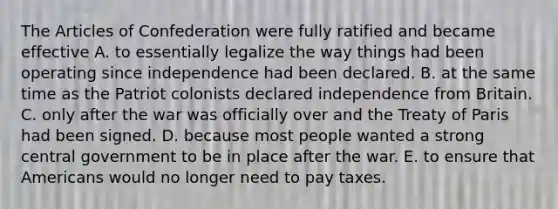 The Articles of Confederation were fully ratified and became effective A. to essentially legalize the way things had been operating since independence had been declared. B. at the same time as the Patriot colonists declared independence from Britain. C. only after the war was officially over and the Treaty of Paris had been signed. D. because most people wanted a strong central government to be in place after the war. E. to ensure that Americans would no longer need to pay taxes.