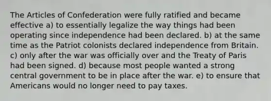 The Articles of Confederation were fully ratified and became effective a) to essentially legalize the way things had been operating since independence had been declared. b) at the same time as the Patriot colonists declared independence from Britain. c) only after the war was officially over and the Treaty of Paris had been signed. d) because most people wanted a strong central government to be in place after the war. e) to ensure that Americans would no longer need to pay taxes.