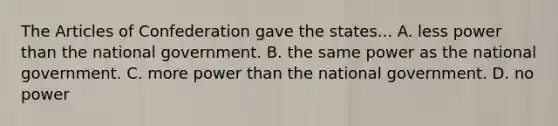 The Articles of Confederation gave the states... A. less power than the national government. B. the same power as the national government. C. more power than the national government. D. no power