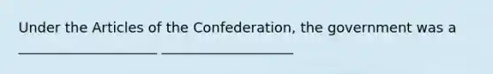 Under the Articles of the Confederation, the government was a ____________________ ___________________