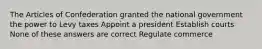 The Articles of Confederation granted the national government the power to Levy taxes Appoint a president Establish courts None of these answers are correct Regulate commerce