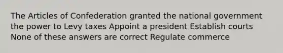 The Articles of Confederation granted the national government the power to Levy taxes Appoint a president Establish courts None of these answers are correct Regulate commerce