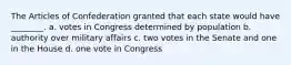 The Articles of Confederation granted that each state would have ________. a. votes in Congress determined by population b. authority over military affairs c. two votes in the Senate and one in the House d. one vote in Congress