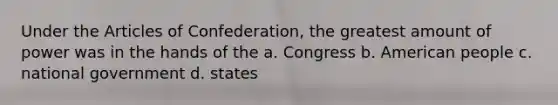 Under the Articles of Confederation, the greatest amount of power was in the hands of the a. Congress b. American people c. national government d. states