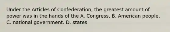 Under the Articles of Confederation, the greatest amount of power was in the hands of the A. Congress. B. American people. C. national government. D. states