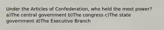 Under the Articles of Confederation, who held the most power? a)The central government b)The congress c)The state government d)The Executive Branch