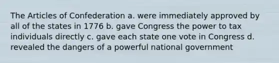 The Articles of Confederation a. were immediately approved by all of the states in 1776 b. gave Congress the power to tax individuals directly c. gave each state one vote in Congress d. revealed the dangers of a powerful national government