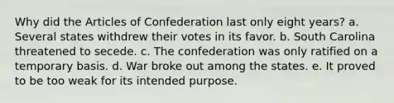 Why did the Articles of Confederation last only eight years? a. Several states withdrew their votes in its favor. b. South Carolina threatened to secede. c. The confederation was only ratified on a temporary basis. d. War broke out among the states. e. It proved to be too weak for its intended purpose.