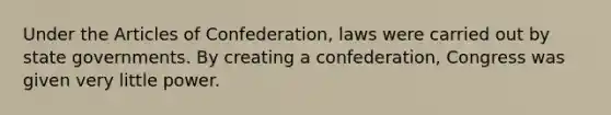 Under the Articles of Confederation, laws were carried out by state governments. By creating a confederation, Congress was given very little power.