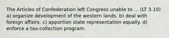 The Articles of Confederation left Congress unable to ... (LT 3.10) a) organize development of the western lands. b) deal with foreign affairs. c) apportion state representation equally. d) enforce a tax-collection program.