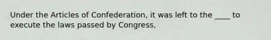 Under the Articles of Confederation, it was left to the ____ to execute the laws passed by Congress,