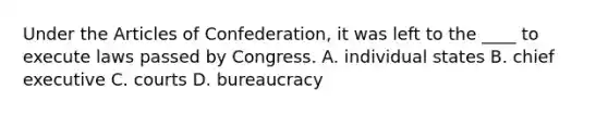 Under the Articles of Confederation, it was left to the ____ to execute laws passed by Congress. A. individual states B. chief executive C. courts D. bureaucracy