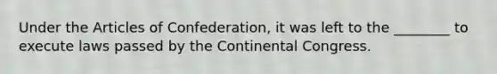 Under the Articles of Confederation, it was left to the ________ to execute laws passed by the Continental Congress.