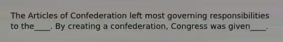 The Articles of Confederation left most governing responsibilities to the____. By creating a confederation, Congress was given____.