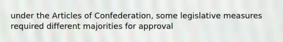 under the Articles of Confederation, some legislative measures required different majorities for approval