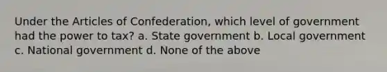 Under the Articles of Confederation, which level of government had the power to tax? a. State government b. Local government c. National government d. None of the above