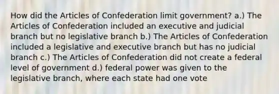 How did the Articles of Confederation limit government? a.) The Articles of Confederation included an executive and judicial branch but no legislative branch b.) The Articles of Confederation included a legislative and executive branch but has no judicial branch c.) The Articles of Confederation did not create a federal level of government d.) federal power was given to the legislative branch, where each state had one vote