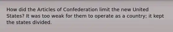 How did the Articles of Confederation limit the new United States? It was too weak for them to operate as a country; it kept the states divided.