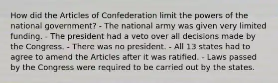 How did the Articles of Confederation limit the powers of the national government? - The national army was given very limited funding. - The president had a veto over all decisions made by the Congress. - There was no president. - All 13 states had to agree to amend the Articles after it was ratified. - Laws passed by the Congress were required to be carried out by the states.