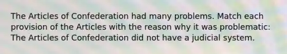 The Articles of Confederation had many problems. Match each provision of the Articles with the reason why it was problematic: The Articles of Confederation did not have a judicial system.