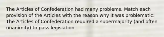 <a href='https://www.questionai.com/knowledge/k5NDraRCFC-the-articles-of-confederation' class='anchor-knowledge'>the articles of confederation</a> had many problems. Match each provision of the Articles with the reason why it was problematic: The Articles of Confederation required a supermajority (and often unanimity) to pass legislation.