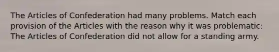 <a href='https://www.questionai.com/knowledge/k5NDraRCFC-the-articles-of-confederation' class='anchor-knowledge'>the articles of confederation</a> had many problems. Match each provision of the Articles with the reason why it was problematic: The Articles of Confederation did not allow for a standing army.