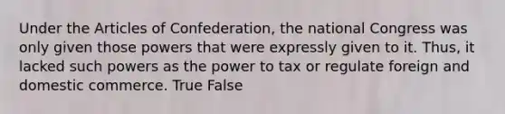 Under the Articles of Confederation, the national Congress was only given those powers that were expressly given to it. Thus, it lacked such powers as the power to tax or regulate foreign and domestic commerce. True False