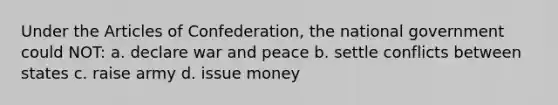 Under <a href='https://www.questionai.com/knowledge/k5NDraRCFC-the-articles-of-confederation' class='anchor-knowledge'>the articles of confederation</a>, the national government could NOT: a. declare war and peace b. settle conflicts between states c. raise army d. issue money