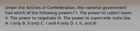 Under the Articles of Confederation, the national government had which of the following powers? I. The power to collect taxes II. The power to negotiate III. The power to supercede state law. A. I only B. II only C. I and II only D. I, II, and III