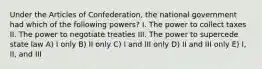 Under the Articles of Confederation, the national government had which of the following powers? I. The power to collect taxes II. The power to negotiate treaties III. The power to supercede state law A) I only B) II only C) I and III only D) II and III only E) I, II, and III