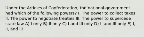 Under the Articles of Confederation, the national government had which of the following powers? I. The power to collect taxes II. The power to negotiate treaties III. The power to supercede state law A) I only B) II only C) I and III only D) II and III only E) I, II, and III