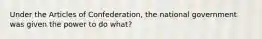 Under the Articles of Confederation, the national government was given the power to do what?