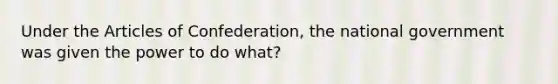 Under the Articles of Confederation, the national government was given the power to do what?