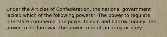 Under the Articles of Confederation, the national government lacked which of the following powers? -The power to regulate interstate commerce -the power to coin and borrow money -the power to declare war -the power to draft an army or navy