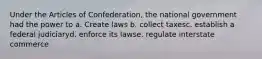 Under the Articles of Confederation, the national government had the power to a. Create laws b. collect taxesc. establish a federal judiciaryd. enforce its lawse. regulate interstate commerce