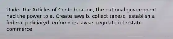 Under the Articles of Confederation, the national government had the power to a. Create laws b. collect taxesc. establish a federal judiciaryd. enforce its lawse. regulate interstate commerce