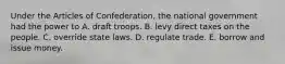 Under the Articles of Confederation, the national government had the power to A. draft troops. B. levy direct taxes on the people. C. override state laws. D. regulate trade. E. borrow and issue money.