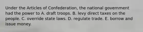 Under the Articles of Confederation, the national government had the power to A. draft troops. B. levy direct taxes on the people. C. override state laws. D. regulate trade. E. borrow and issue money.