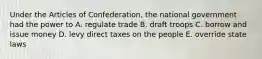 Under the Articles of Confederation, the national government had the power to A. regulate trade B. draft troops C. borrow and issue money D. levy direct taxes on the people E. override state laws