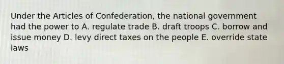 Under <a href='https://www.questionai.com/knowledge/k5NDraRCFC-the-articles-of-confederation' class='anchor-knowledge'>the articles of confederation</a>, the national government had the power to A. regulate trade B. draft troops C. borrow and issue money D. levy direct taxes on the people E. override state laws